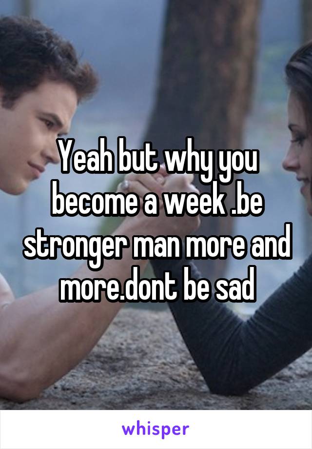 Yeah but why you become a week .be stronger man more and more.dont be sad