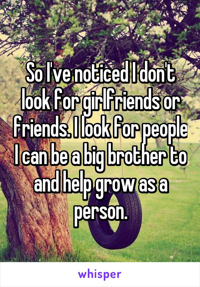 So I've noticed I don't look for girlfriends or friends. I look for people I can be a big brother to and help grow as a person.