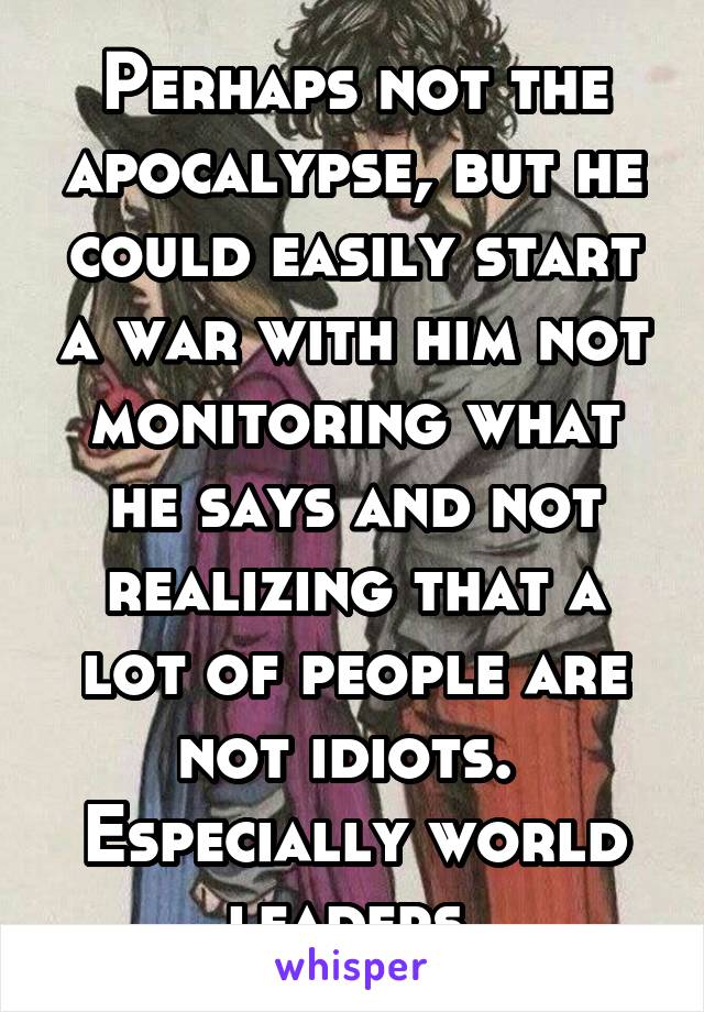 Perhaps not the apocalypse, but he could easily start a war with him not monitoring what he says and not realizing that a lot of people are not idiots.  Especially world leaders.