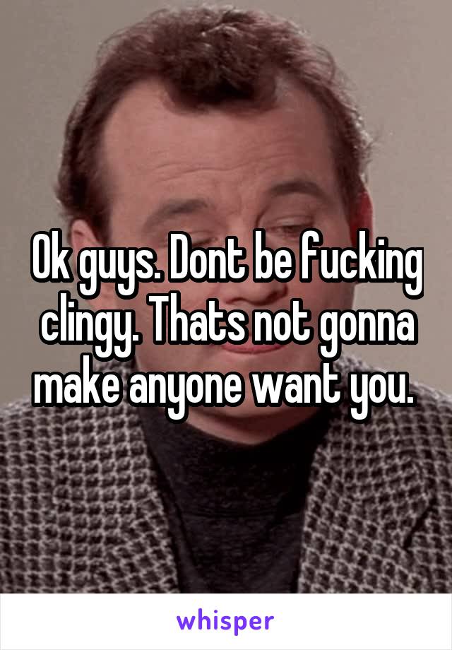 Ok guys. Dont be fucking clingy. Thats not gonna make anyone want you. 