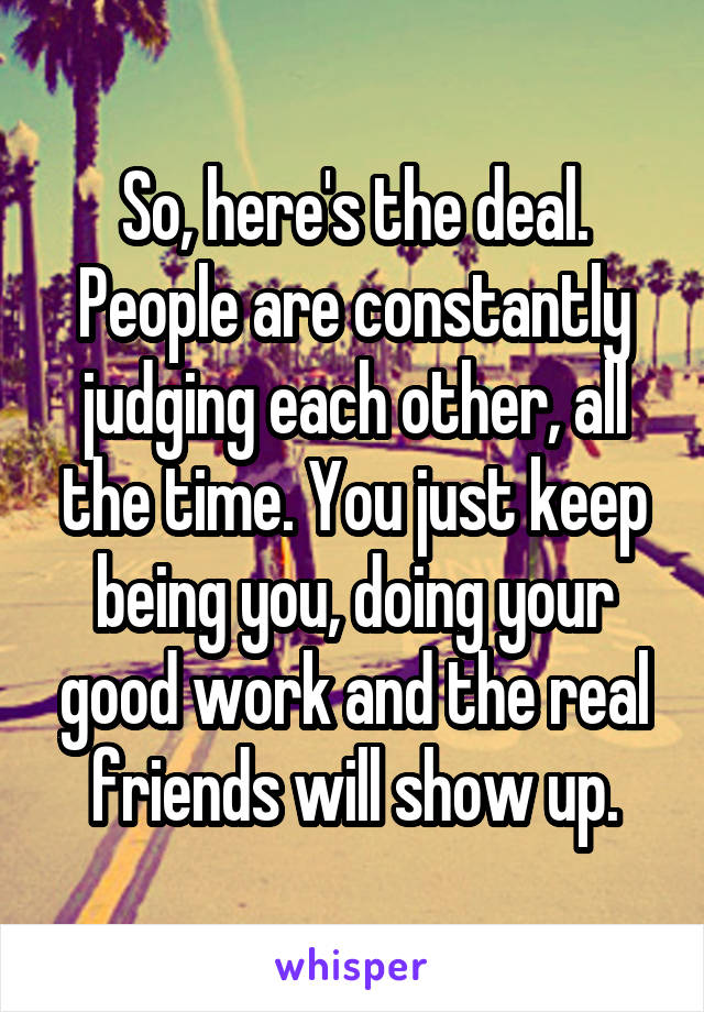 So, here's the deal. People are constantly judging each other, all the time. You just keep being you, doing your good work and the real friends will show up.