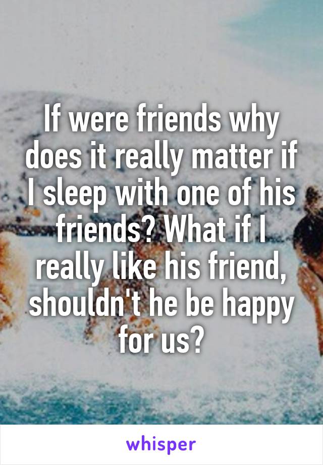 If were friends why does it really matter if I sleep with one of his friends? What if I really like his friend, shouldn't he be happy for us?