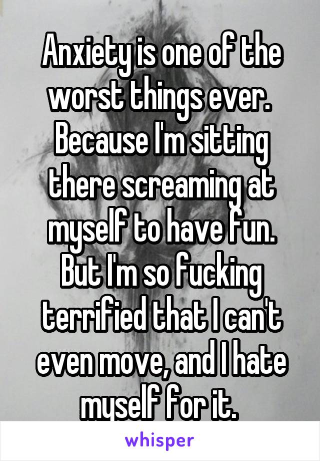 Anxiety is one of the worst things ever. 
Because I'm sitting there screaming at myself to have fun.
But I'm so fucking terrified that I can't even move, and I hate myself for it. 