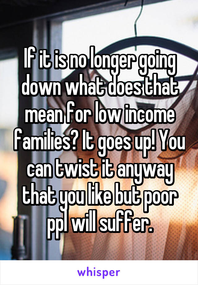 If it is no longer going down what does that mean for low income families? It goes up! You can twist it anyway that you like but poor ppl will suffer.