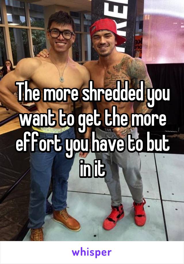 The more shredded you want to get the more effort you have to but in it