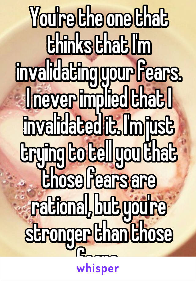 You're the one that thinks that I'm invalidating your fears. I never implied that I invalidated it. I'm just trying to tell you that those fears are rational, but you're stronger than those fears.