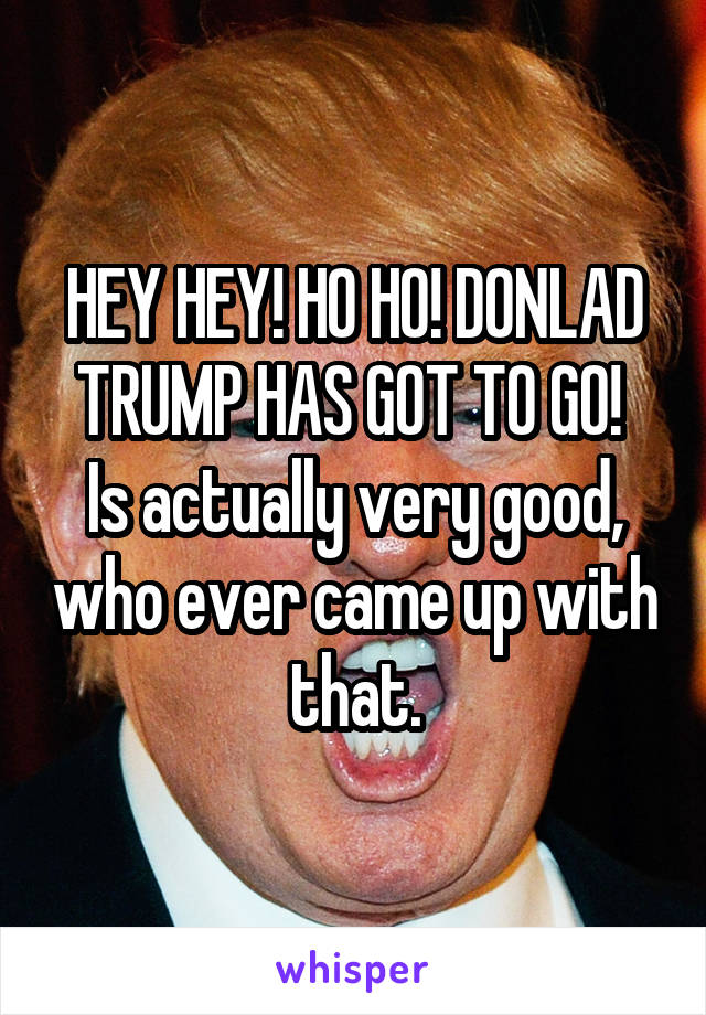 HEY HEY! HO HO! DONLAD TRUMP HAS GOT TO GO! 
Is actually very good, who ever came up with that.