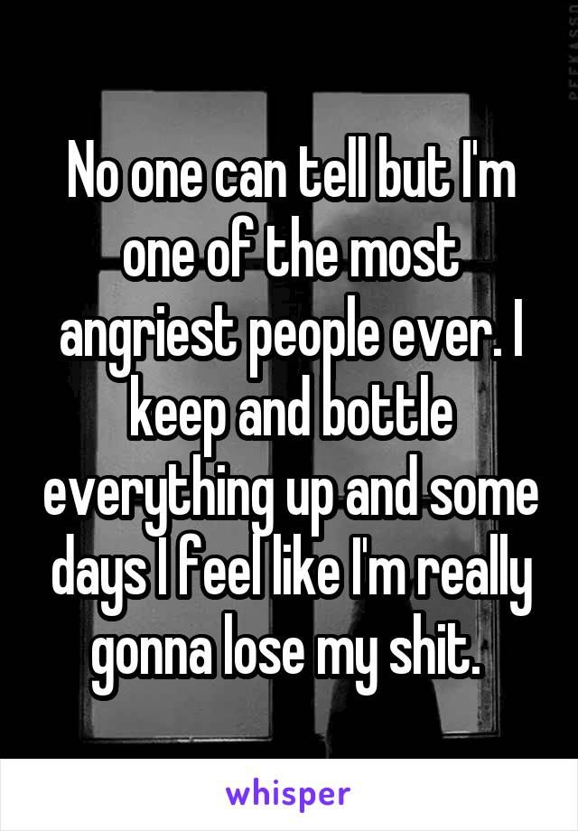 No one can tell but I'm one of the most angriest people ever. I keep and bottle everything up and some days I feel like I'm really gonna lose my shit. 