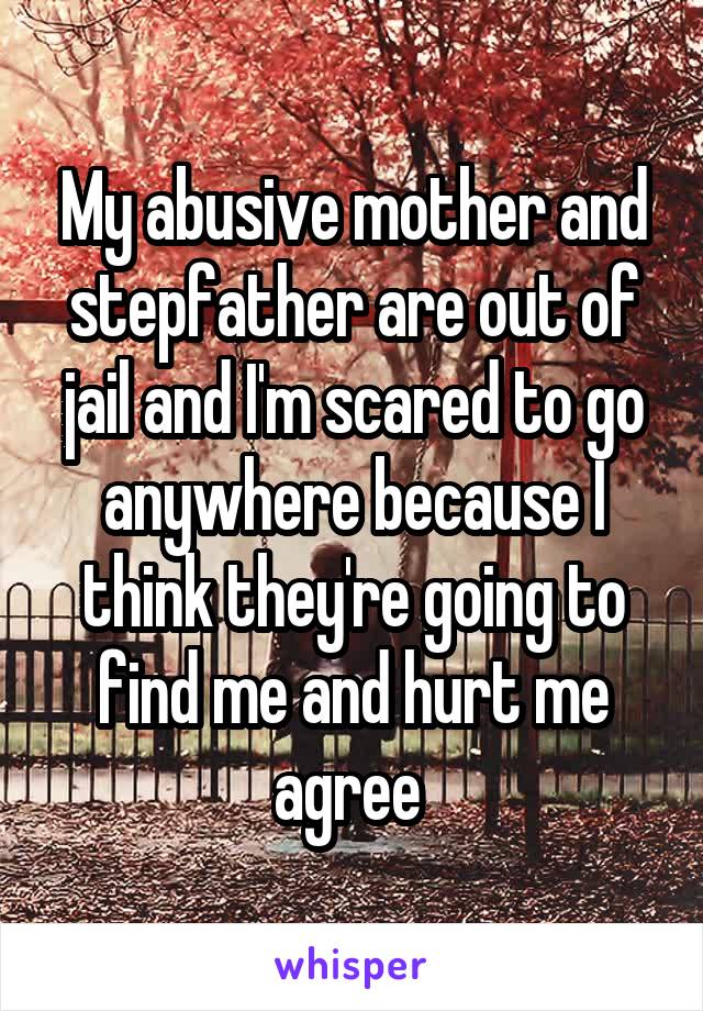 My abusive mother and stepfather are out of jail and I'm scared to go anywhere because I think they're going to find me and hurt me agree 