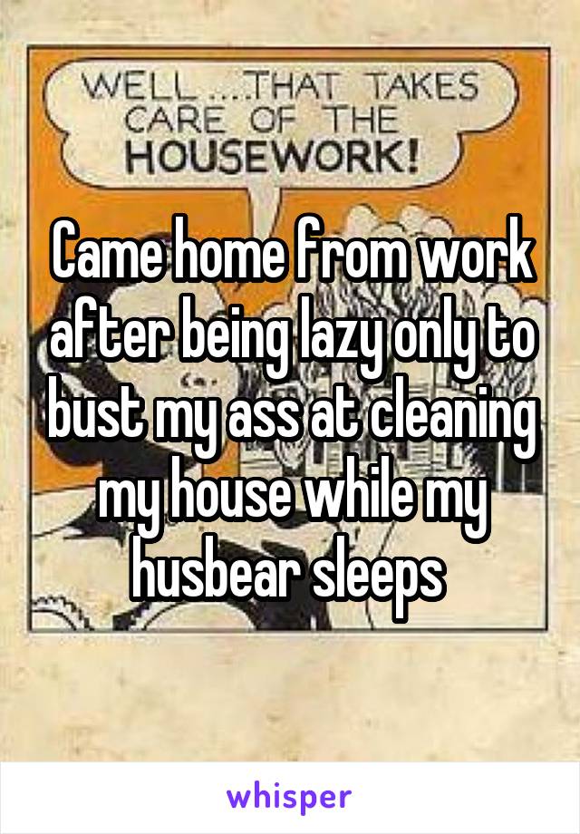 Came home from work after being lazy only to bust my ass at cleaning my house while my husbear sleeps 