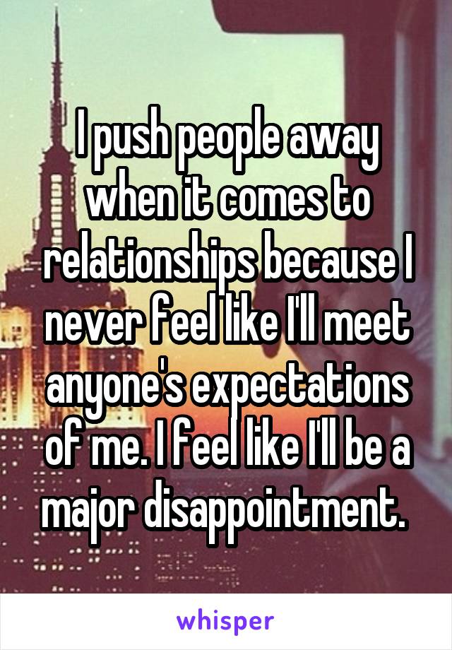 I push people away when it comes to relationships because I never feel like I'll meet anyone's expectations of me. I feel like I'll be a major disappointment. 