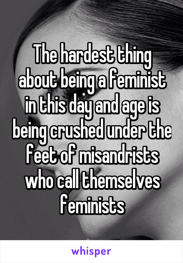 The hardest thing about being a feminist in this day and age is being crushed under the feet of misandrists who call themselves feminists