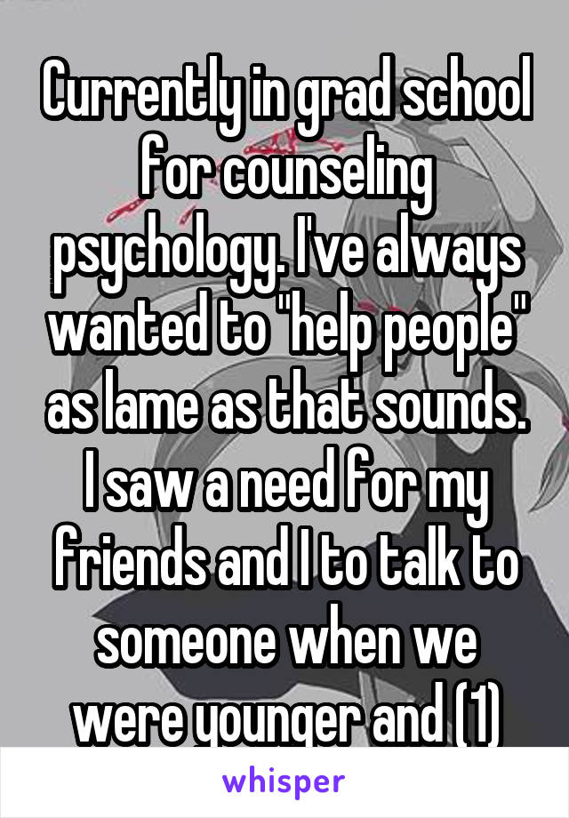 Currently in grad school for counseling psychology. I've always wanted to "help people" as lame as that sounds. I saw a need for my friends and I to talk to someone when we were younger and (1)