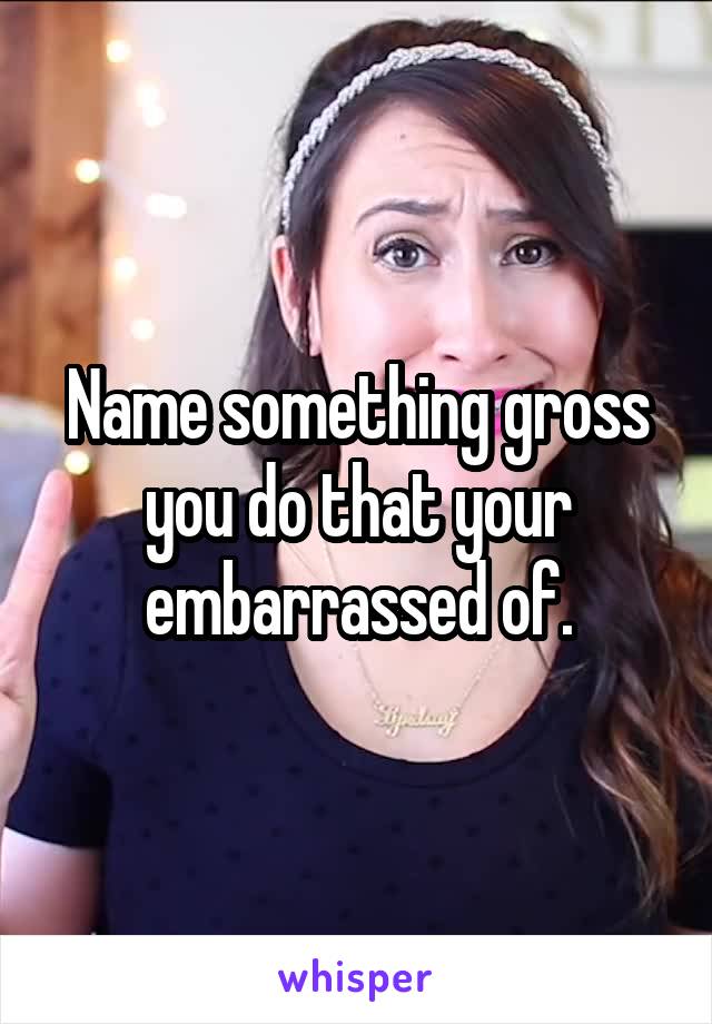 Name something gross you do that your embarrassed of.