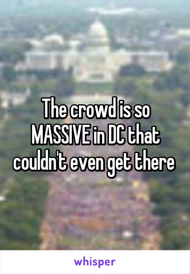 The crowd is so MASSIVE in DC that couldn't even get there 