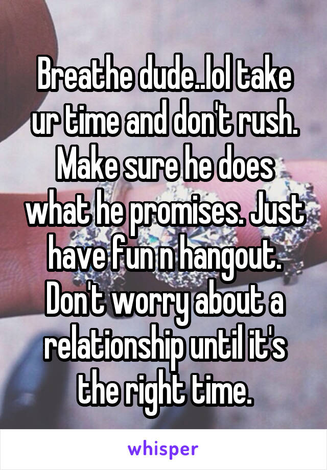 Breathe dude..lol take ur time and don't rush. Make sure he does what he promises. Just have fun n hangout. Don't worry about a relationship until it's the right time.