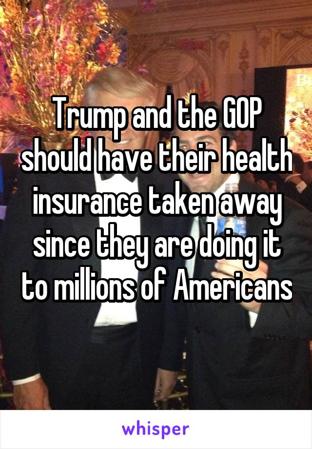 Trump and the GOP should have their health insurance taken away since they are doing it to millions of Americans 