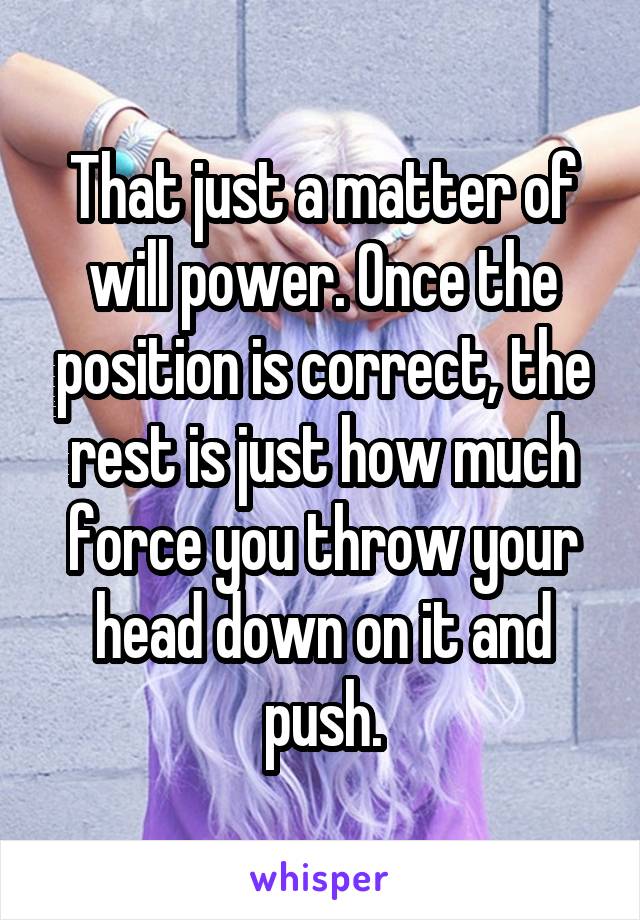 That just a matter of will power. Once the position is correct, the rest is just how much force you throw your head down on it and push.