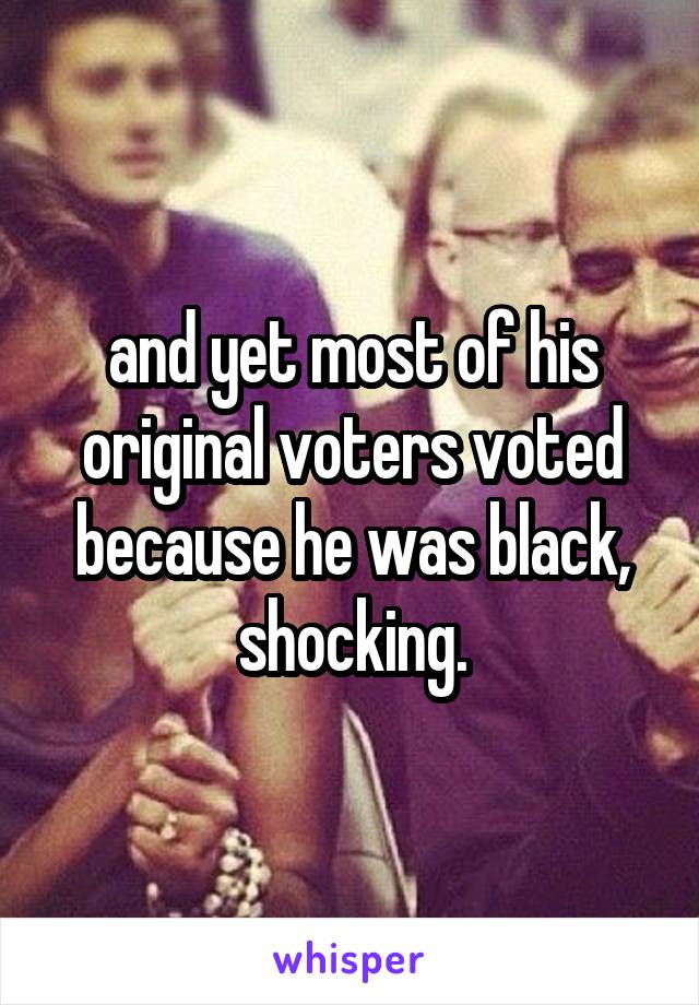 and yet most of his original voters voted because he was black, shocking.