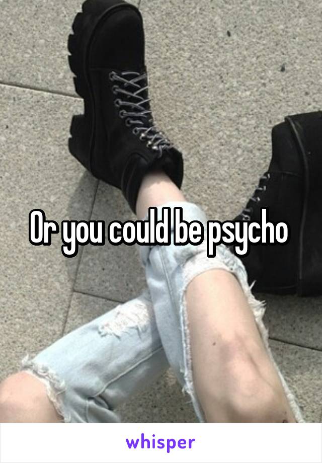 Or you could be psycho 