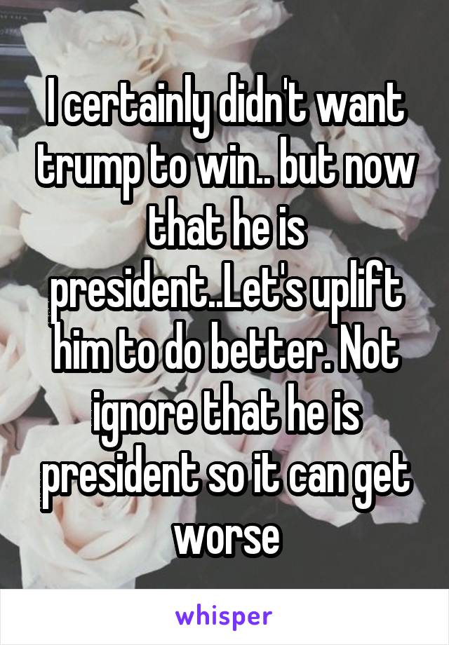 I certainly didn't want trump to win.. but now that he is president..Let's uplift him to do better. Not ignore that he is president so it can get worse