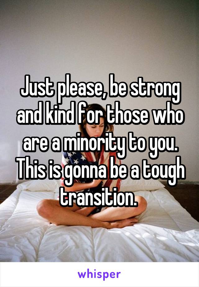 Just please, be strong and kind for those who are a minority to you. This is gonna be a tough transition. 