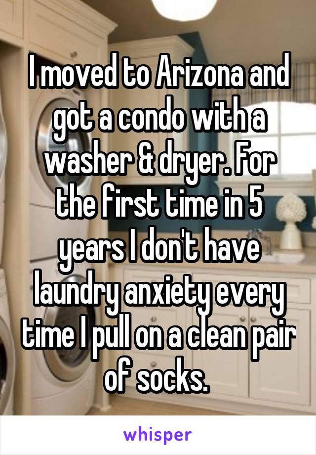 I moved to Arizona and got a condo with a washer & dryer. For the first time in 5 years I don't have laundry anxiety every time I pull on a clean pair of socks. 