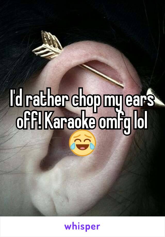 I'd rather chop my ears off! Karaoke omfg lol😂