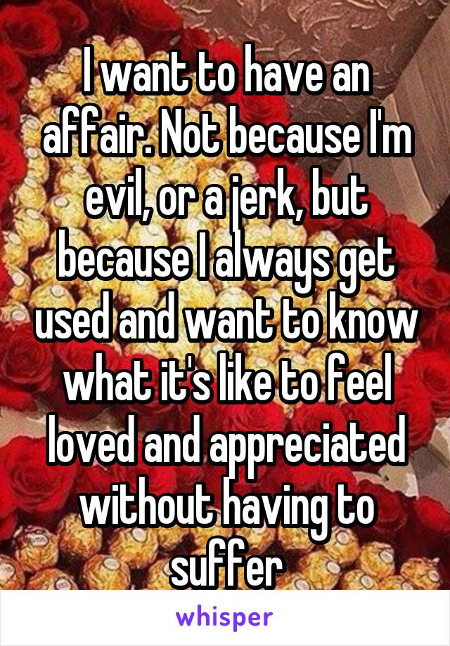 I want to have an affair. Not because I'm evil, or a jerk, but because I always get used and want to know what it's like to feel loved and appreciated without having to suffer