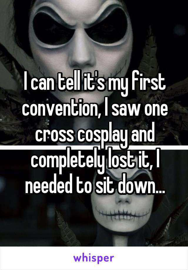 I can tell it's my first convention, I saw one cross cosplay and completely lost it, I needed to sit down...