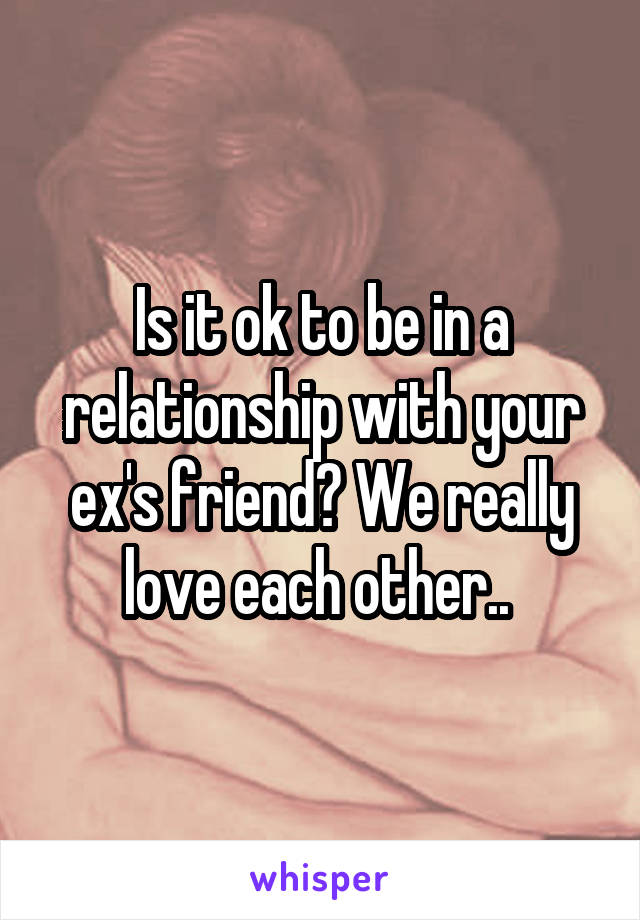 Is it ok to be in a relationship with your ex's friend? We really love each other.. 