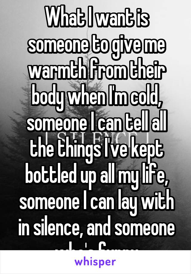 What I want is someone to give me warmth from their body when I'm cold, someone I can tell all the things I've kept bottled up all my life, someone I can lay with in silence, and someone who's funny