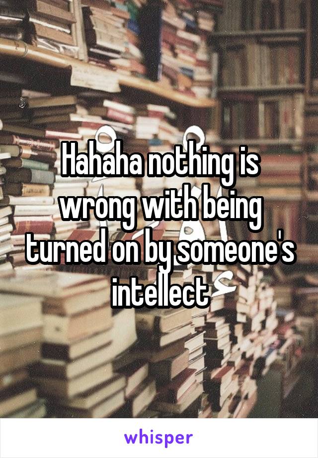 Hahaha nothing is wrong with being turned on by someone's intellect