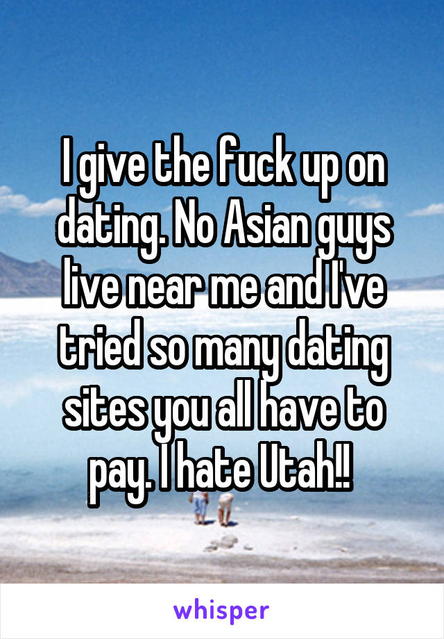 I give the fuck up on dating. No Asian guys live near me and I've tried so many dating sites you all have to pay. I hate Utah!! 