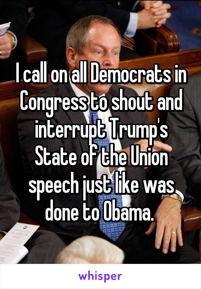 I call on all Democrats in Congress to shout and interrupt Trump's State of the Union speech just like was done to Obama. 