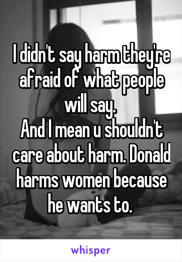 I didn't say harm they're afraid of what people will say. 
And I mean u shouldn't care about harm. Donald harms women because he wants to. 