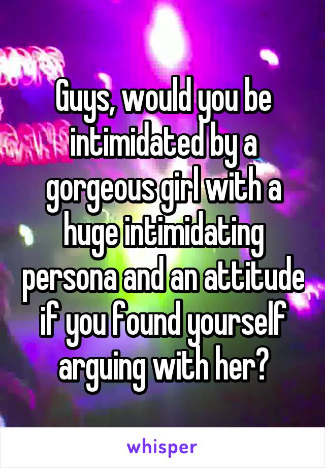 Guys, would you be intimidated by a gorgeous girl with a huge intimidating persona and an attitude if you found yourself arguing with her?