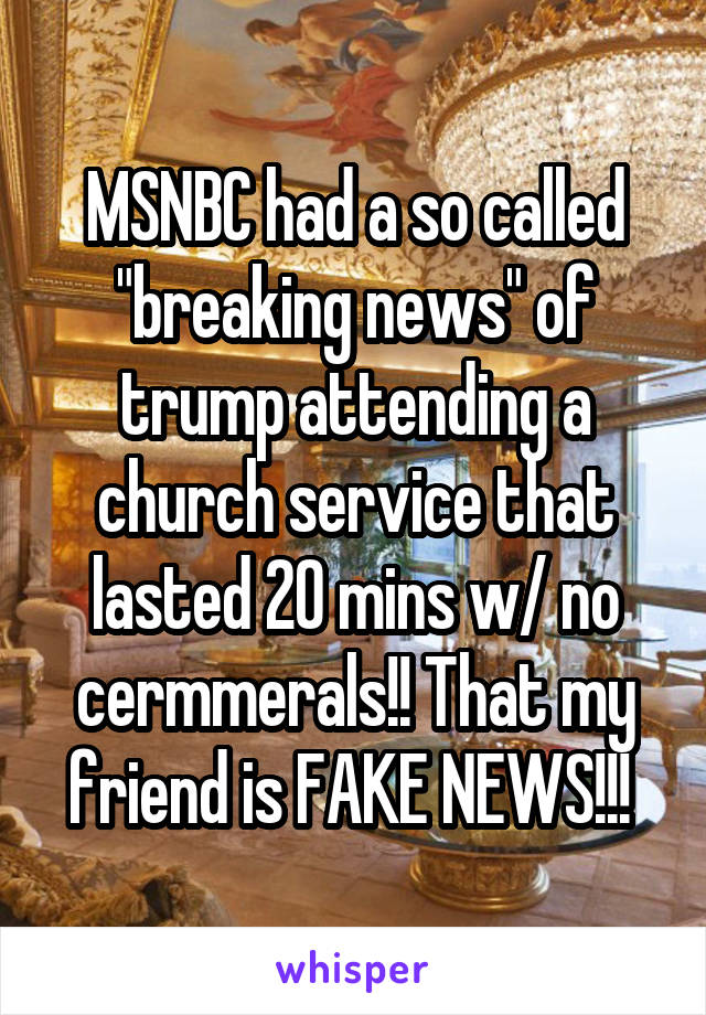 MSNBC had a so called "breaking news" of trump attending a church service that lasted 20 mins w/ no cermmerals!! That my friend is FAKE NEWS!!! 