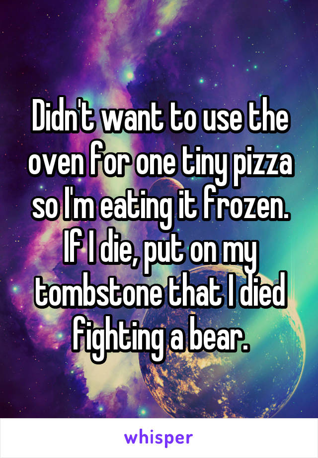 Didn't want to use the oven for one tiny pizza so I'm eating it frozen. If I die, put on my tombstone that I died fighting a bear.