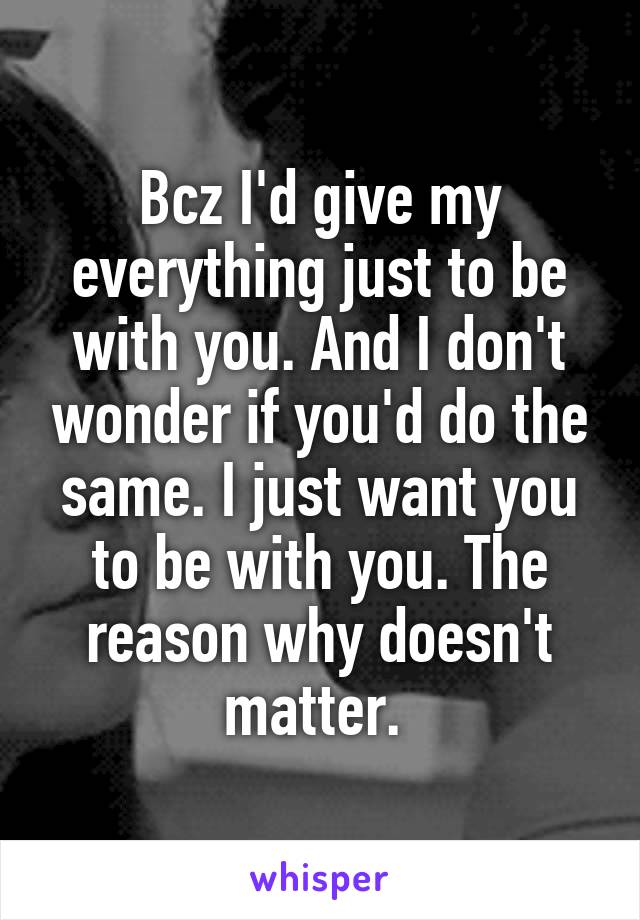 Bcz I'd give my everything just to be with you. And I don't wonder if you'd do the same. I just want you to be with you. The reason why doesn't matter. 