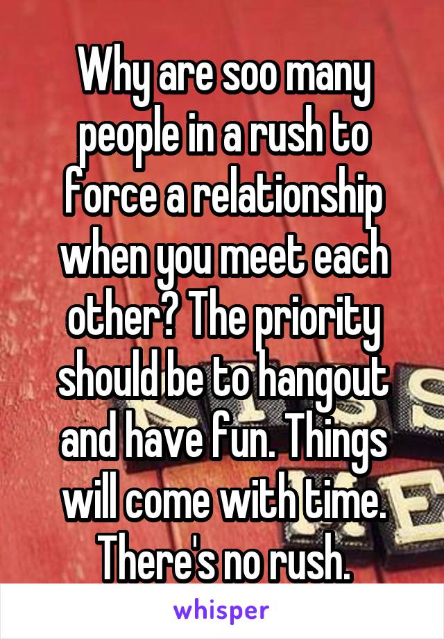 Why are soo many people in a rush to force a relationship when you meet each other? The priority should be to hangout and have fun. Things will come with time. There's no rush.