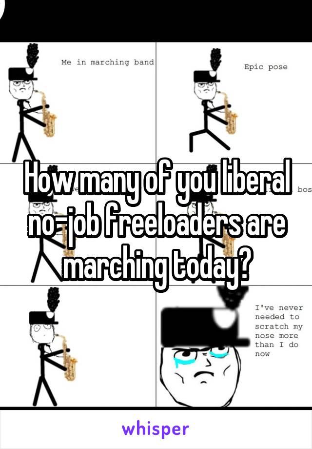 How many of you liberal no-job freeloaders are marching today?