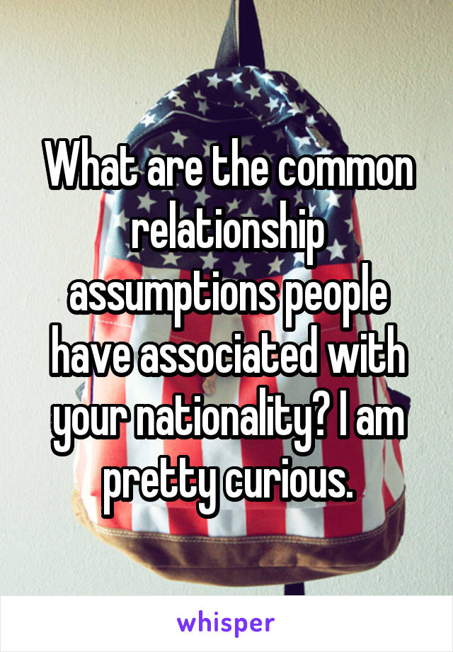 What are the common relationship assumptions people have associated with your nationality? I am pretty curious.