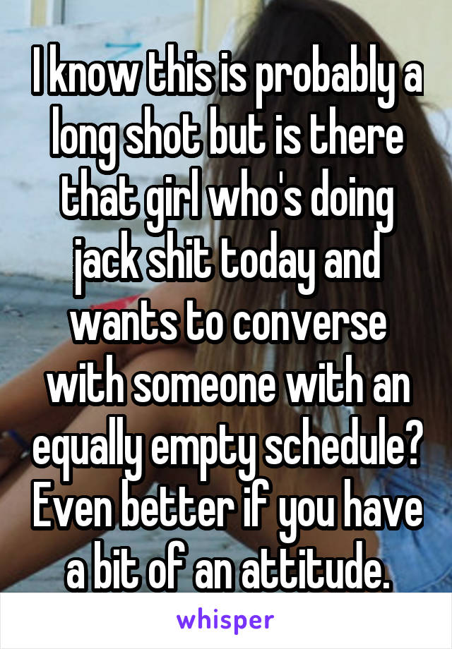 I know this is probably a long shot but is there that girl who's doing jack shit today and wants to converse with someone with an equally empty schedule? Even better if you have a bit of an attitude.