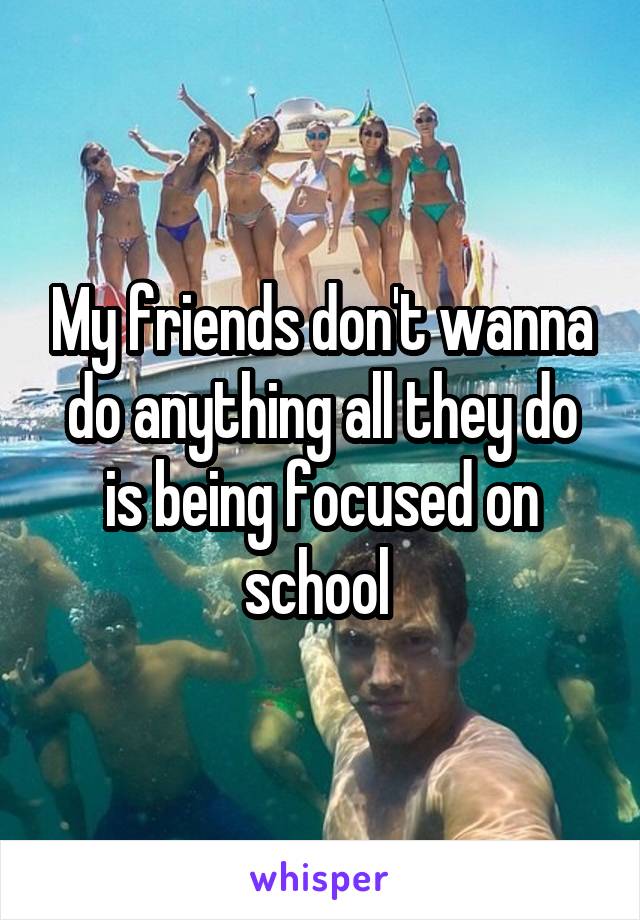 My friends don't wanna do anything all they do is being focused on school 