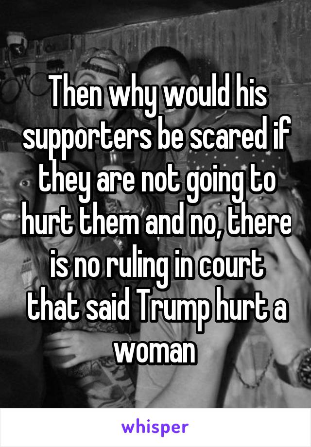 Then why would his supporters be scared if they are not going to hurt them and no, there is no ruling in court that said Trump hurt a woman 