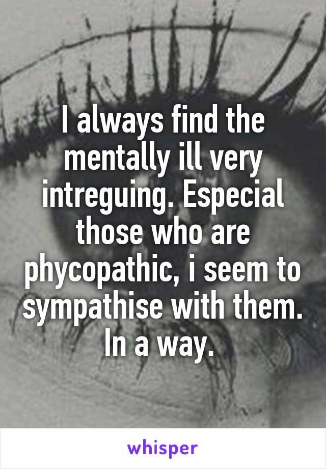 I always find the mentally ill very intreguing. Especial those who are phycopathic, i seem to sympathise with them. In a way. 