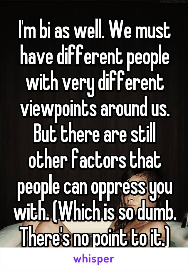 I'm bi as well. We must have different people with very different viewpoints around us. But there are still other factors that people can oppress you with. (Which is so dumb. There's no point to it.)