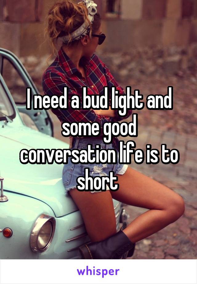 I need a bud light and some good conversation life is to short 