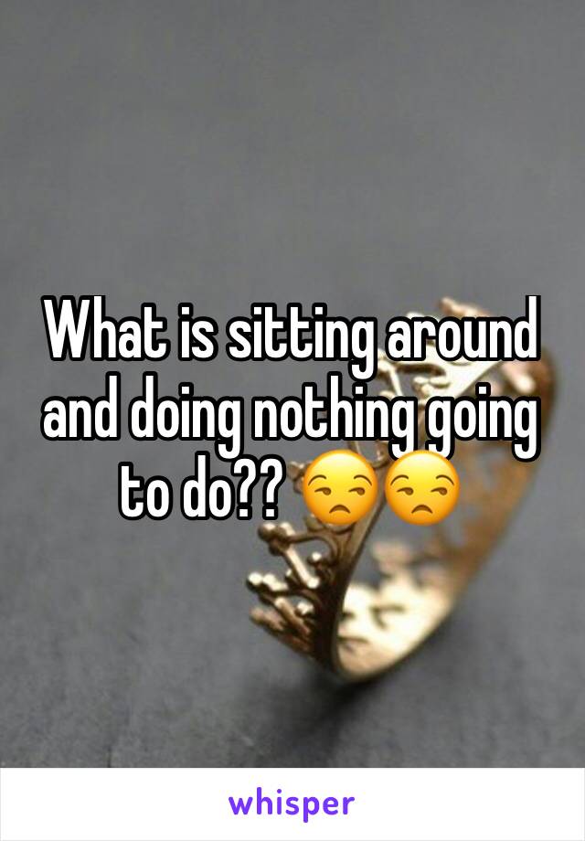 What is sitting around and doing nothing going to do?? 😒😒